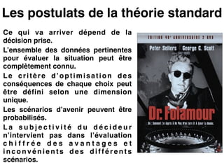 Les postulats de la théorie standard
Ce qui va arriver dépend de la
décision prise.!
L’ensemble des données pertinentes
pour évaluer la situation peut être
complètement connu.!
Le critère d’optimisation des
conséquences de chaque choix peut
être défini selon une dimension
unique.!
Les scénarios d’avenir peuvent être
probabilisés.!
L a s u b j e c t i v i t é d u d é c i d e u r
n’intervient pas dans l’évaluation
c h i f f r é e d e s a v a n t a g e s e t
i n c o n v é n i e n t s d e s d i f f é r e n t s
scénarios.
 