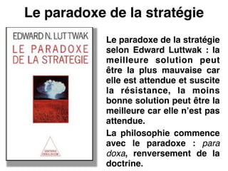 Le paradoxe de la stratégie
Le paradoxe de la stratégie
selon Edward Luttwak : la
meilleure solution peut
être la plus mauvaise car
elle est attendue et suscite
la résistance, la moins
bonne solution peut être la
meilleure car elle n’est pas
attendue.!
La philosophie commence
avec le paradoxe : para
doxa, renversement de la
doctrine.
 