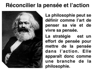 Réconcilier la pensée et l’action
La philosophie peut se
définir comme l’art de
penser sa vie et de
vivre sa pensée.!
La stratégie est un
effort de pensée pour
mettre de la pensée
dans l’action. Elle
apparaît donc comme
une branche de la
philosophie.
 