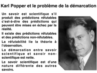 Karl Popper et le problème de la démarcation
Un savoir est scientifique s’il
produit des prédictions réfutables
c’est-à-dire des prédictions qui
peuvent être mises en échec par la
réalité.!
Il existe des prédictions réfutables
et des prédictions non-réfutables.!
La réfutabilité lie la théorie à
l’observation.!
La démarcation entre savoir
scientifique et savoir non-
scientifique est nette.!
Le savoir scientifique est d’une
nature différente des autres
savoirs.
 