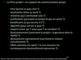 La fiche-projet = un support de communication projet. titre (qu’est ce que c’est ?)‏ localisation (d’où ça vient ?)‏ initiative (qui commande cela ?)‏ justification (pourquoi ce projet et pas un autre ?)‏ bénéficiaire (à qui servira-t-il ?)‏ objectifs (pour arriver à quoi ?)‏ moyens (avec qui ? avec quoi ? et combien ?)‏ fonctionnement (comment le projet s ‘organisera dans la réalité ?)‏ déroulement opérationnel (comment le réaliser concrètement ?)‏ effets attendus (et après ? a-t-on mesurer les conséquences éventuellement perverses ?)   Source: http://www.slideshare.net/rotative/conduite-de-projets-web-pilotage-outils-presentation 