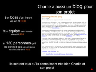 Son  boss  s’est inscrit via un fil  RSS   Son  équipe   s’est inscrite via un fil  RSS   Et  130 personnes  qu’il ne connaît pas  se sont aussi inscrites via un fil  RSS   Ils sentent tous qu’ils connaîssent très bien Charlie et son projet Charlie a aussi un  blog  pour son projet 
