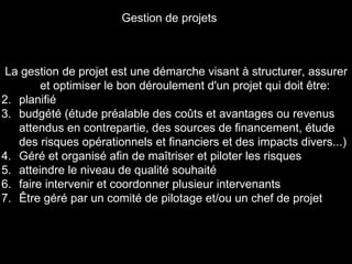 La gestion de projet est une démarche visant à structurer, assurer et optimiser le bon déroulement d'un projet qui doit être: planifié budgété (étude préalable des coûts et avantages ou revenus attendus en contrepartie, des sources de financement, étude des risques opérationnels et financiers et des impacts divers...)  Géré et organisé afin de maîtriser et piloter les risques  atteindre le niveau de qualité souhaité  faire intervenir et coordonner plusieur intervenants  Être géré par un comité de pilotage et/ou un chef de projet Gestion de projets 