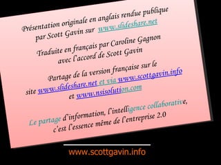 www.scottgavin.info Présentation originale en anglais rendue publique par Scott Gavin sur  www.slideshare.net Traduite en français par Caroline Gagnon avec l’accord de Scott Gavin Partage de la version française sur le site  www.slideshare.net  et via  www.scottg avin.info et  www.nsisoluti on.com Le partage  d’information, l’intell igence collaborativ e, c’est l’essence même de l’entreprise 2.0 