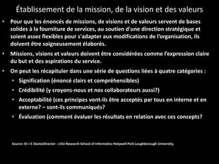Établissement de la mission, de la vision et des valeurs Pour que les énoncés de missions, de visions et de valeurs servent de bases solides à la fourniture de services, au soutien d'une direction stratégique et soient assez flexibles pour s'adapter aux modifications de l’organisation, ils doivent être soigneusement élaborés.  Missions, visions et valeurs doivent être considérées comme l’expression claire du but et des aspirations du service. On peut les récapituler dans une série de questions liées à quatre catégories : Signification (énoncé clairs et compréhensibles) Crédibilité (y croyons-nous et nos collaborateurs aussi?) Acceptabilité (ces principes vont-ils être acceptés par tous en interne et en externe? – sont-ils communiqués? Évaluation (comment évaluer les résultats en relation avec ces concepts? Source: Dr J E DaviesDirector - LISU Research School of Informatics Holywell Park Loughborough University, 
