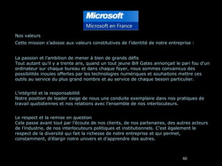 Nos valeurs Cette mission s’adosse aux valeurs constitutives de l’identité de notre entreprise : La passion et l’ambition de mener à bien de grands défis Tout autant qu’il y a trente ans, quand un tout jeune Bill Gates annonçait le pari fou d’un ordinateur sur chaque bureau et dans chaque foyer, nous sommes convaincus des possibilités inouïes offertes par les technologies numériques et souhaitons mettre ces outils au service du plus grand nombre et au service de chaque besoin particulier. L’intégrité et la responsabilité Notre position de leader exige de nous une conduite exemplaire dans nos pratiques de travail quotidiennes et nos relations avec l’ensemble de nos interlocuteurs. Le respect et la remise en question Cela passe avant tout par l’écoute de nos clients, de nos partenaires, des autres acteurs de l’industrie, de nos interlocuteurs politiques et institutionnels. C’est également le respect de la diversité qui fait la richesse de notre entreprise et qui permet, constamment, d’élargir notre univers et d’apprendre des autres. 