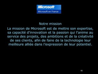 Notre mission La mission de Microsoft est de mettre son expertise, sa capacité d’innovation et la passion qui l'anime au service des projets, des ambitions et de la créativité de ses clients, afin de faire de la technologie leur meilleure alliée dans l’expression de leur potentiel. 