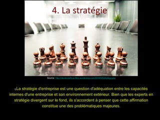 4. La stratégie Source:  http://davidcoethica.files.wordpress.com/2009/06/strategy.jpg L La stratégie d'entreprise est une question d'adéquation entre les capacités internes d'une entreprise et son environnement extérieur. Bien que les experts en stratégie divergent sur le fond, ils s'accordent à penser que cette affirmation constitue une des problématiques majeures. 