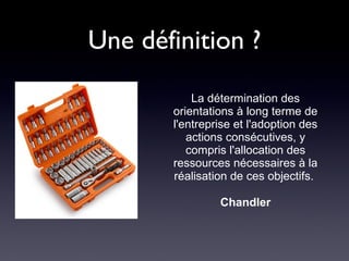 Une définition ? La détermination des orientations à long terme de l'entreprise et l'adoption des actions consécutives, y compris l'allocation des ressources nécessaires à la réalisation de ces objectifs.   Chandler 