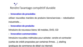 Rendre l’avantage compétitif durable
• Innovation de procédés:
utiliser nouvelles manière de produire biens/services – robotisation
industrielle…
• Innovation de produits:
Introduire de nouveaux biens: tél mobiles, DVD, CD
• Innovation commerciales:
Introduire nouvelles méthodes pour acheter, vendre et contracter
(cartes de crédit proposées par certaines firmes…), etailing
(pratiques de commerce de détail via internet)
 