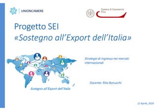 Strategie di ingresso nei mercati
internazionali
Progetto SEI
«Sostegno all’Export dell’Italia»
Sostegno all’Export dell’Italia
Docente: Rita Bonucchi
22 Aprile, 2020
 