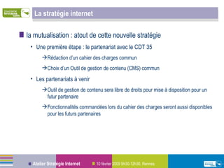 La stratégie internet la mutualisation : atout de cette nouvelle stratégie Une première étape : le partenariat avec le CDT 35 Rédaction d’un cahier des charges commun  Choix d’un Outil de gestion de contenu (CMS) commun Les partenariats à venir Outil de gestion de contenu sera libre de droits pour mise à disposition pour un futur partenaire Fonctionnalités commandées lors du cahier des charges seront aussi disponibles pour les futurs partenaires  