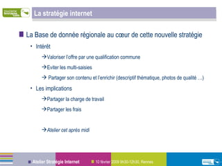 La Base de donnée régionale au cœur de cette nouvelle stratégie Intérêt Valoriser l’offre par une qualification commune Eviter les multi-saisies  Partager son contenu et l’enrichir (descriptif thématique, photos de qualité …) Les implications Partager la charge de travail Partager les frais  Atelier cet après midi La stratégie internet 