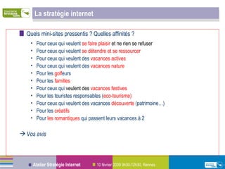 La stratégie internet Quels mini-sites pressentis ? Quelles affinités ? Pour ceux qui veulent  se faire plaisir  et ne rien se refuser Pour ceux qui veulent  se détendre et se ressourcer Pour ceux qui veulent des  vacances actives Pour ceux qui veulent des  vacances nature Pour les  golf eurs Pour les  familles Pour ceux qui  veulent des  vacances festives Pour les touristes responsables ( eco-tourisme) Pour ceux qui veulent des vacances  découverte  (patrimoine…) Pour les  créatifs Pour  les romantiques  qui passent leurs vacances à 2 Vos avis 