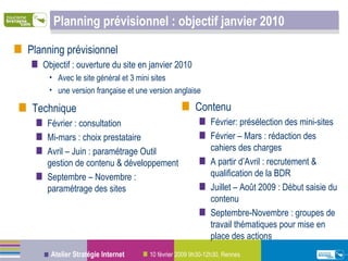 Planning prévisionnel : objectif janvier 2010 Contenu Février: présélection des mini-sites Février – Mars : rédaction des cahiers des charges A partir d’Avril : recrutement & qualification de la BDR Juillet – Août 2009 : Début saisie du contenu Septembre-Novembre : groupes de travail thématiques pour mise en place des actions Planning prévisionnel Objectif : ouverture du site en janvier 2010 Avec le site général et 3 mini sites une version française et une version anglaise Technique Février : consultation Mi-mars : choix prestataire Avril – Juin : paramétrage Outil gestion de contenu & développement Septembre – Novembre : paramétrage des sites 