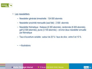 Les newsletters Newsletter générale bimestrielle : 134 000 abonnés Newsletter proximité mensuelle (sauf été) : 2 500  abonnés Newsletter thématique : thalasso (6 300 abonnés), randonnée (8 400 abonnés), golf (2 500 abonnés), jeune (3 100 abonnés) – environ deux newsletter annuelle par thématique Taux d’ouverture variable : autour de 25 % / taux de clics : entre 5 et 10 % + illustrations 
