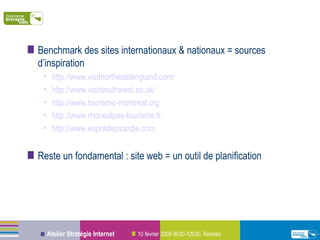 Benchmark des sites internationaux & nationaux = sources d’inspiration  http://www.visitnortheastengland.com/ http://www.visitsouthwest.co.uk/ http://www.tourisme-montreal.org http://www.rhonealpes-tourisme.fr http://www.espritdepicardie.com   Reste un fondamental : site web = un outil de planification 