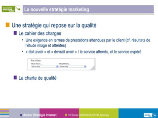 La nouvelle stratégie marketing Une stratégie qui repose sur la qualité Le cahier des charges Une exigence en termes de prestations attendues par le client (cf. résultats de l’étude image et attentes) « doit avoir » et « devrait avoir » / le service attendu, et le service espéré La charte de qualité 