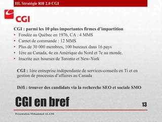 CGI en brefCGI : parmi les 10 plus importantes firmes d’impartitionFondée au Québec en 1976, CA : 4 MM$Carnet de commande : 12 MM$Plus de 30 000 membres, 100 bureaux dans 16 pays1ère au Canada, 4e en Amérique du Nord et 7e au monde.Inscrite aux bourses de Toronto et New-YorkCGI : 1ère entreprise indépendante de services-conseils en Ti et en gestion de processus d’affaires au CanadaDéfi : trouver des candidats via la recherche SEO et sociale SMOPrésentation Mohammed ALAMI13III. Stratégie RH 2.0 CGI 