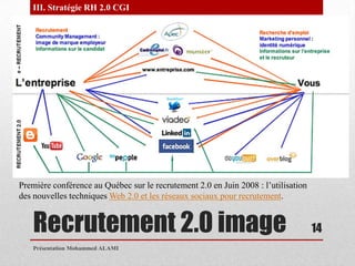 Recrutement 2.0 imagePrésentation Mohammed ALAMI14III. Stratégie RH 2.0 CGI Première conférence au Québec sur le recrutement 2.0 en Juin 2008 : l’utilisation des nouvelles techniques Web 2.0 et les réseaux sociaux pour recrutement. 