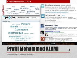 Profil Mohammed ALAMIMohammed ALAMI - Confidentiel Janvier 20113I. Profil Mohammed ALAMISEO : SearchEngineOptimization, SEM : SearchEngineMarketing, SMO : Social Media Optimization