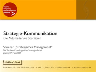 Strategie-Kommunikation
Die Mitarbeiter ins Boot holen

Seminar „Strategisches Management“
Die Toolbox für erfolgreiche Strategie-Arbeit
Zürich 07. Mai 2009



   Gebhard Borck

F r i t z - N e u e r t - S t r. 1 3 a , 7 5 1 8 1 P f o r z h e i m | ✆ + 4 9 1 7 3 7 2 0 8 3 0 7 | ✉ g b @ g b e r a t u n g . d e | ☺ w w w . s i n n k o p p l u n g . d e
 