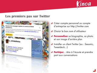 Les premiers pas sur Twitter
                               Créer compte personnel ou compte
                               d’entreprise sur http://twitter.com

                               Choisir le bon nom d’utilisateur

                               Personnaliser sa biographie, sa photo
                               et son image d’arrière plan

                               Installer un client Twitter (ex : Seesmic,
                               Tweetdeck...)

                               Participer... être à l’écoute et prendre
                               part aux conversations
 