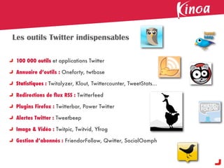 Les outils Twitter indispensables

 100 000 outils et applications Twitter

 Annuaire d’outils : Oneforty, twtbase

 Statistiques : Twitalyzer, Klout, Twittercounter, TweetStats...

 Redirections de ﬂux RSS : Twitterfeed

 Plugins Firefox : Twitterbar, Power Twitter

 Alertes Twitter : Tweetbeep

 Image & Vidéo : Twitpic, Twitvid, Yfrog

 Gestion d’abonnés : FriendorFollow, Qwitter, SocialOomph
 