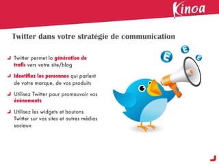 Twitter dans votre stratégie de communication

Twitter permet la génération de
traﬁc vers votre site/blog

Identiﬁez les personnes qui parlent
de votre marque, de vos produits

Utilisez Twitter pour promouvoir vos
événements

Utilisez les widgets et boutons
Twitter sur vos sites et autres médias
sociaux
 