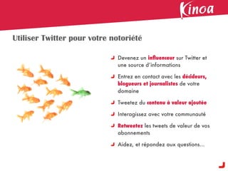 Utiliser Twitter pour votre notoriété

                              Devenez un inﬂuenceur sur Twitter et
                              une source d’informations

                              Entrez en contact avec les décideurs,
                              blogueurs et journalistes de votre
                              domaine

                              Tweetez du contenu à valeur ajoutée

                              Interagissez avec votre communauté

                              Retweetez les tweets de valeur de vos
                              abonnements

                              Aidez, et répondez aux questions...
 