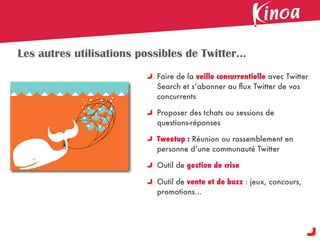 Les autres utilisations possibles de Twitter...
                            Faire de la veille concurrentielle avec Twitter
                            Search et s’abonner au ﬂux Twitter de vos
                            concurrents

                            Proposer des tchats ou sessions de
                            questions-réponses

                            Tweetup : Réunion ou rassemblement en
                            personne d’une communauté Twitter

                            Outil de gestion de crise

                            Outil de vente et de buzz : jeux, concours,
                            promotions...
 