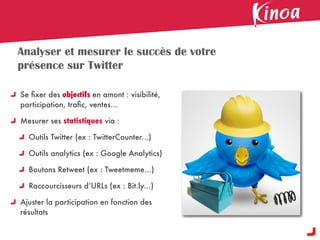 Analyser et mesurer le succès de votre
présence sur Twitter

Se ﬁxer des objectifs en amont : visibilité,
participation, traﬁc, ventes...

Mesurer ses statistiques via :

  Outils Twitter (ex : TwitterCounter...)

  Outils analytics (ex : Google Analytics)

  Boutons Retweet (ex : Tweetmeme...)

  Raccourcisseurs d’URLs (ex : Bit.ly...)

Ajuster la participation en fonction des
résultats
 