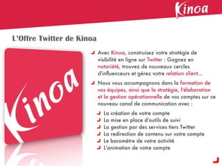 L’Offre Twitter de Kinoa
                           Avec Kinoa, construisez votre stratégie de
                           visibilité en ligne sur Twitter : Gagnez en
                           notoriété, trouvez de nouveaux cercles
                           d'inﬂuenceurs et gérez votre relation client...
                           Nous vous accompagnons dans la formation de
                           vos équipes, ainsi que la stratégie, l'élaboration
                           et la gestion opérationnelle de vos comptes sur ce
                           nouveau canal de communication avec :
                             La création de votre compte
                             La mise en place d'outils de suivi
                             La gestion par des services tiers Twitter
                             La redirection de contenu sur votre compte
                             Le baromètre de votre activité
                             L'animation de votre compte
 