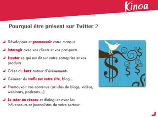 Pourquoi être présent sur Twitter ?

Développer et promouvoir votre marque

Interagir avec vos clients et vos prospects

Ecouter ce qui est dit sur votre entreprise et vos
produits

Créer du buzz autour d’événements

Générer du traﬁc sur votre site, blog...

Promouvoir vos contenus (articles de blogs, vidéos,
webinars, podcasts...)

Se créer un réseau et dialoguer avec les
inﬂuenceurs et journalistes de votre secteur
 
