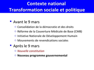 Contexte national
Transformation sociale et politique
 Avant le 9 mars
o Consolidation de la démocratie et des droits
o Réforme de la Couverture Médicale de Base (CMB)
o Initiative Nationale de Développement Humain
o Mouvements de revendications sociales
 Après le 9 mars
o Nouvelle constitution
o Nouveau programme gouvernemental
 