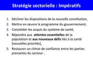 Stratégie sectorielle : Impératifs
1. Décliner les dispositions de la nouvelle constitution,
2. Mettre en œuvre le programme du gouvernement,
3. Consolider les acquis du système de santé,
4. Répondre aux attentes essentielles de la
population et aux nouveaux défis liés à la santé
[nouvelles priorités],
5. Restaurer un climat de confiance entre les parties
prenantes du secteur .
 