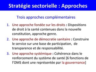 Stratégie sectorielle : Approches
Trois approches complémentaires
1. Une approche fondée sur les droits : Dispositions
de droit à la santé contenues dans la nouvelle
constitution, approche genre.
2. Une approche de démocratie sanitaire : Construire
le service sur une base de participation, de
transparence et de responsabilité.
3. Une approche systémique : Cohérence dans le
renforcement du système de santé [6 fonctions de
l’OMS dont une représentée par la gouvernance]
 