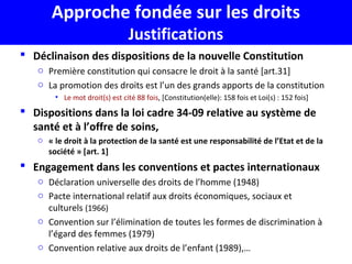Approche fondée sur les droits
Justifications
 Déclinaison des dispositions de la nouvelle Constitution
o Première constitution qui consacre le droit à la santé [art.31]
o La promotion des droits est l’un des grands apports de la constitution
• Le mot droit(s) est cité 88 fois, [Constitution(elle): 158 fois et Loi(s) : 152 fois]
 Dispositions dans la loi cadre 34-09 relative au système de
santé et à l’offre de soins,
o « le droit à la protection de la santé est une responsabilité de l’Etat et de la
société » [art. 1]
 Engagement dans les conventions et pactes internationaux
o Déclaration universelle des droits de l’homme (1948)
o Pacte international relatif aux droits économiques, sociaux et
culturels (1966)
o Convention sur l’élimination de toutes les formes de discrimination à
l’égard des femmes (1979)
o Convention relative aux droits de l’enfant (1989),…
 