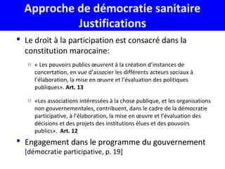 Approche de démocratie sanitaire
Justifications
 Le droit à la participation est consacré dans la
constitution marocaine:
o « Les pouvoirs publics œuvrent à la création d’instances de
concertation, en vue d’associer les différents acteurs sociaux à
l’élaboration, la mise en œuvre et l’évaluation des politiques
publiques». Art. 13
o «Les associations intéressées à la chose publique, et les organisations
non gouvernementales, contribuent, dans le cadre de la démocratie
participative, à l’élaboration, la mise en œuvre et l’évaluation des
décisions et des projets des institutions élues et des pouvoirs
publics». Art. 12
 Engagement dans le programme du gouvernement
[démocratie participative, p. 19]
 