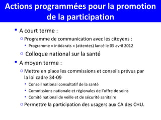 Actions programmées pour la promotion
de la participation
 A court terme :
o Programme de communication avec les citoyens :
• Programme « intidarats » (attentes) lancé le 05 avril 2012
o Colloque national sur la santé
 A moyen terme :
o Mettre en place les commissions et conseils prévus par
la loi cadre 34-09
• Conseil national consultatif de la santé
• Commissions nationale et régionales de l’offre de soins
• Comité national de veille et de sécurité sanitaire
o Permettre la participation des usagers aux CA des CHU.
 