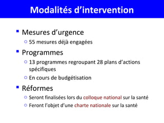 Modalités d’intervention
 Mesures d’urgence
o 55 mesures déjà engagées
 Programmes
o 13 programmes regroupant 28 plans d’actions
spécifiques
o En cours de budgétisation
 Réformes
o Seront finalisées lors du colloque national sur la santé
o Feront l’objet d’une charte nationale sur la santé
 