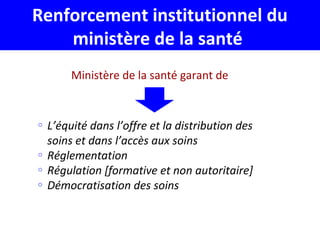 Renforcement institutionnel du
ministère de la santé
Ministère de la santé garant de
o L’équité dans l’offre et la distribution des
soins et dans l’accès aux soins
o Réglementation
o Régulation [formative et non autoritaire]
o Démocratisation des soins
 