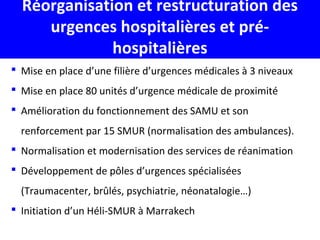 Réorganisation et restructuration des
urgences hospitalières et pré-
hospitalières
 Mise en place d’une filière d’urgences médicales à 3 niveaux
 Mise en place 80 unités d’urgence médicale de proximité
 Amélioration du fonctionnement des SAMU et son
renforcement par 15 SMUR (normalisation des ambulances).
 Normalisation et modernisation des services de réanimation
 Développement de pôles d’urgences spécialisées
(Traumacenter, brûlés, psychiatrie, néonatalogie…)
 Initiation d’un Héli-SMUR à Marrakech
 