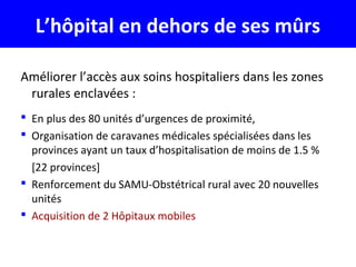 L’hôpital en dehors de ses mûrs
Améliorer l’accès aux soins hospitaliers dans les zones
rurales enclavées :
 En plus des 80 unités d’urgences de proximité,
 Organisation de caravanes médicales spécialisées dans les
provinces ayant un taux d’hospitalisation de moins de 1.5 %
[22 provinces]
 Renforcement du SAMU-Obstétrical rural avec 20 nouvelles
unités
 Acquisition de 2 Hôpitaux mobiles
 