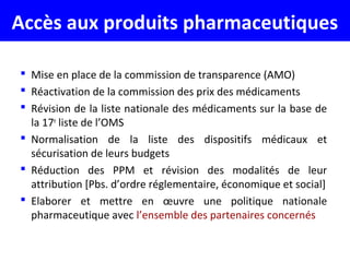 Accès aux produits pharmaceutiques
 Mise en place de la commission de transparence (AMO)
 Réactivation de la commission des prix des médicaments
 Révision de la liste nationale des médicaments sur la base de
la 17e
liste de l’OMS
 Normalisation de la liste des dispositifs médicaux et
sécurisation de leurs budgets
 Réduction des PPM et révision des modalités de leur
attribution [Pbs. d’ordre réglementaire, économique et social]
 Elaborer et mettre en œuvre une politique nationale
pharmaceutique avec l’ensemble des partenaires concernés
 