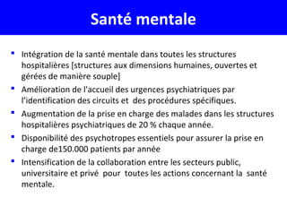 Santé mentale
 Intégration de la santé mentale dans toutes les structures
hospitalières [structures aux dimensions humaines, ouvertes et
gérées de manière souple]
 Amélioration de l'accueil des urgences psychiatriques par
l’identification des circuits et des procédures spécifiques.
 Augmentation de la prise en charge des malades dans les structures
hospitalières psychiatriques de 20 % chaque année.
 Disponibilité des psychotropes essentiels pour assurer la prise en
charge de150.000 patients par année
 Intensification de la collaboration entre les secteurs public,
universitaire et privé pour toutes les actions concernant la santé
mentale.
 