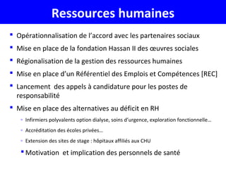Ressources humaines
 Opérationnalisation de l’accord avec les partenaires sociaux
 Mise en place de la fondation Hassan II des œuvres sociales
 Régionalisation de la gestion des ressources humaines
 Mise en place d’un Référentiel des Emplois et Compétences [REC]
 Lancement des appels à candidature pour les postes de
responsabilité
 Mise en place des alternatives au déficit en RH
◦ Infirmiers polyvalents option dialyse, soins d’urgence, exploration fonctionnelle…
◦ Accréditation des écoles privées…
◦ Extension des sites de stage : hôpitaux affiliés aux CHU
 Motivation et implication des personnels de santé
 