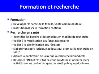 Formation et recherche
 Formation
o Développer la santé de la famille/Santé communautaire
o Institutionnaliser la formation continue
 Recherche en santé
o Identifier les besoins et les priorités en matière de recherche
o Veiller à la mobilisation des fonds nécessaires
o Veiller à la dissémination des résultats
o Elaborer un cadre juridique adéquat qui promeut la recherche en
santé
o Activer la publication de la loi sur la recherche biomédicale
o Réformer l’INH et l’Institut Pasteur du Maroc et orienter leurs
activités sur les problématiques de santé publique prioritaires
 
