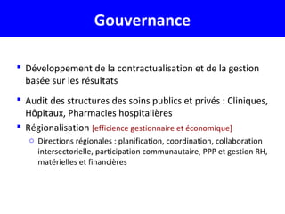 Gouvernance
 Développement de la contractualisation et de la gestion
basée sur les résultats
 Audit des structures des soins publics et privés : Cliniques,
Hôpitaux, Pharmacies hospitalières
 Régionalisation [efficience gestionnaire et économique]
o Directions régionales : planification, coordination, collaboration
intersectorielle, participation communautaire, PPP et gestion RH,
matérielles et financières
 
