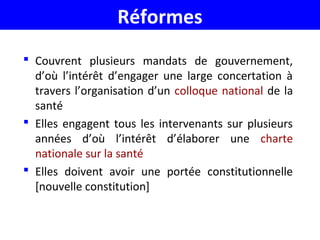 Réformes
 Couvrent plusieurs mandats de gouvernement,
d’où l’intérêt d’engager une large concertation à
travers l’organisation d’un colloque national de la
santé
 Elles engagent tous les intervenants sur plusieurs
années d’où l’intérêt d’élaborer une charte
nationale sur la santé
 Elles doivent avoir une portée constitutionnelle
[nouvelle constitution]
 